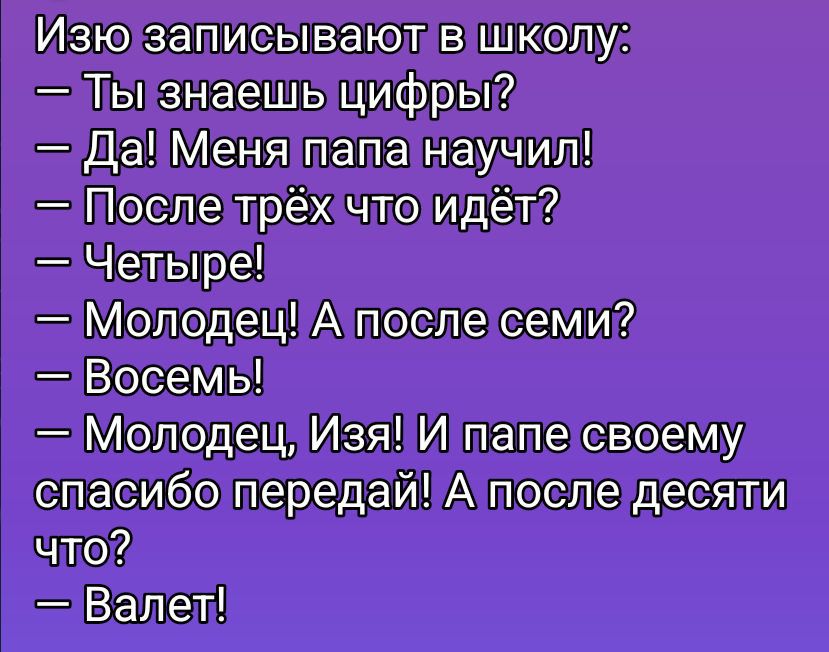 Изю записывают в школу:
— Ты знаешь цифры?
— Да! Меня папа научил!
— После трёх что идёт?
— Четыре!
— Молодец! А после семи?
— Восемь!
— Молодец, Изя! И папе своему спасибо передай! А после десяти что?
— Валет!