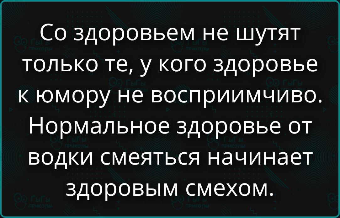 Со здоровьем не шутят только те, у кого здоровье к юмору не восприимчиво. Нормальное здоровье от водки смеяться начинается здоровым смехом.