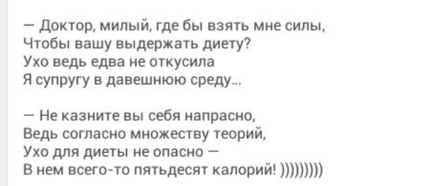 — Доктор, милый, где бы взять мне силы,
Чтобы вашу выдержать диету?
Ухо ведь едва не откусила
Я супругу в давнешю среду...

— Не скажите вы себя напрасно,
Ведь согласно множеству теорий,
Ухо для диеты не опасно —
В нем всего-то пятьдесят калорий! ))))))))