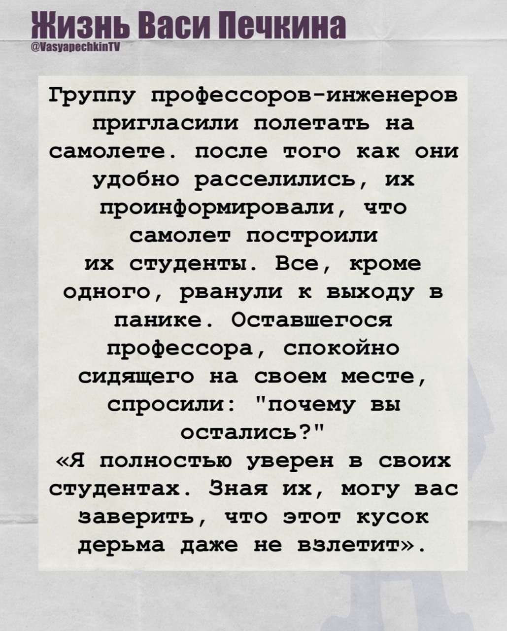Группу профессоров-инженеров пригласили полетать на самолете. после того как они удобно расселились, их проинформировали, что самолет построили их студенты. Все, кроме одного, рванули к выходу в панике. Оставшегося профессора, спокойно сидящего на своем месте, спросили: 