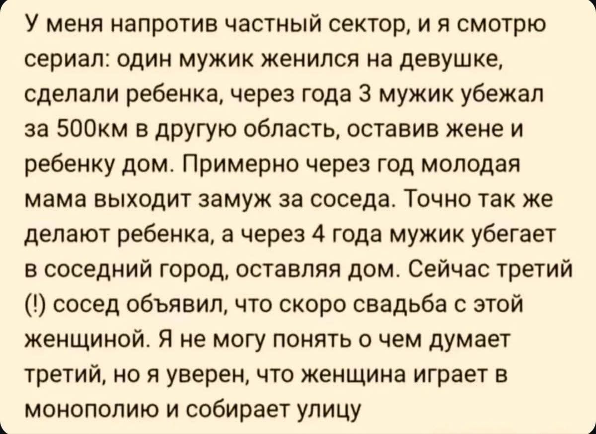 У меня напротив частный сектор, и я смотрю сериал: один мужик женился на девушке, сделали ребенка, через года три мужик убежал за 500км в другую область, оставив жене и ребенку дом. Примерно через год молодая мама выходит замуж за соседа. Точно так же делают ребенок, а через 4 года мужик убегает в соседний город, оставляя дом. Сейчас третий (!) сос