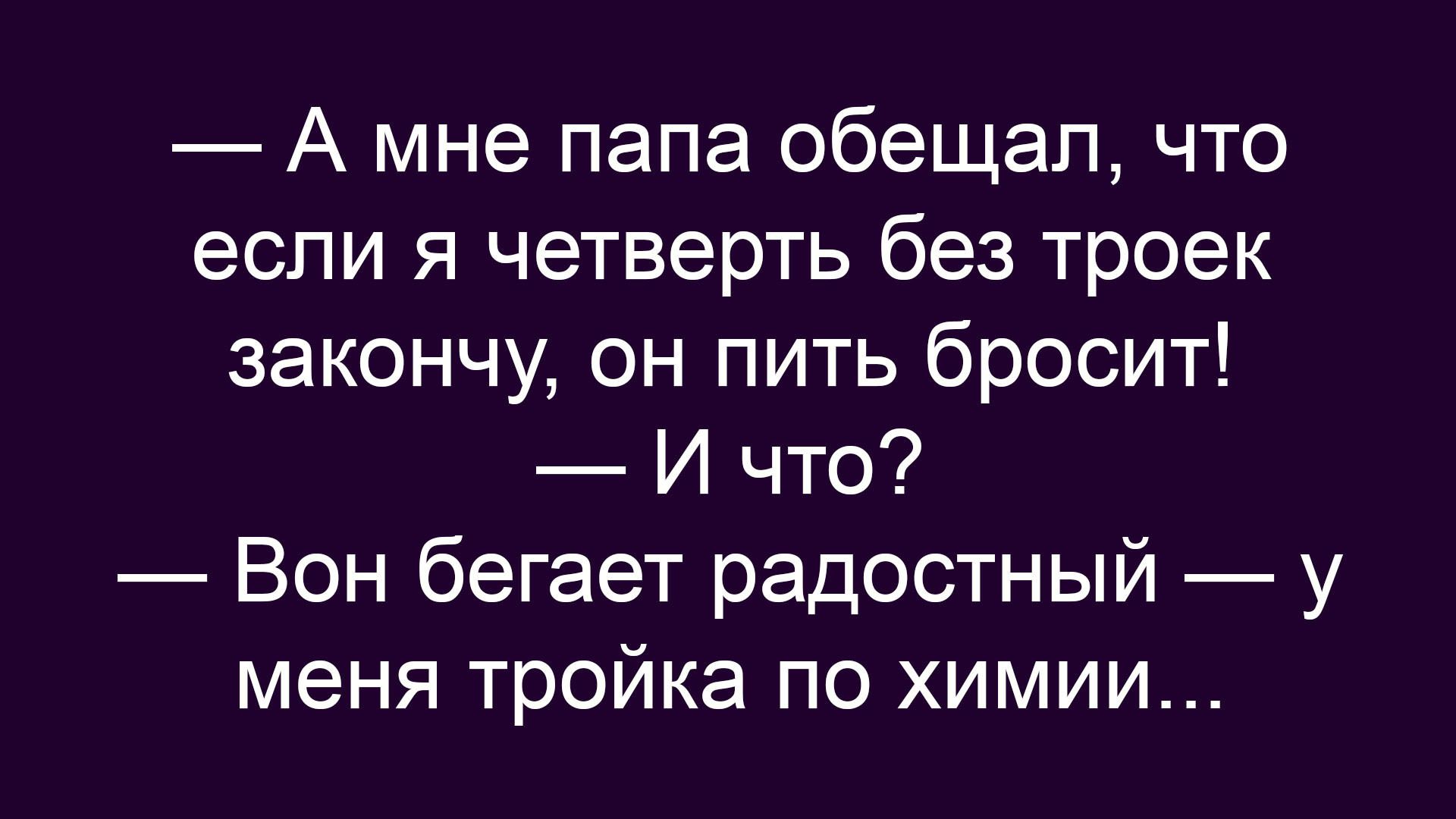— А мне папа обещал, что если я четверть без троек закончу, он пить бросит!\n— И что?\n— Вон бегает радостный — у меня тройка по химии…