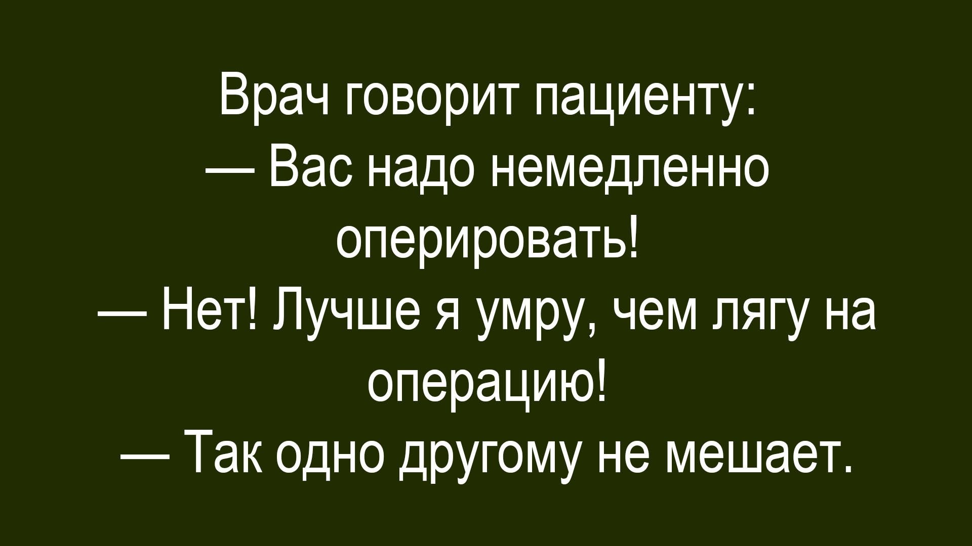 Врач говорит пациенту:\n— Вас надо немедленно оперировать!\n— Нет! Лучше я умру, чем лягу на операцию!\n— Так одно другому не мешает.