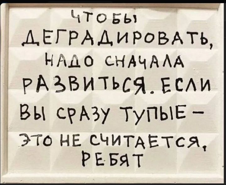ЧТОБЫ ДЕГРАДИРОВАТЬ, НАДО СНАЧАЛА РАЗВИТЬСЯ. ЕСЛИ ВЫ СРАЗУ ТУПЫЕ - ЭТО НЕ СЧИТАЕТСЯ, РЕБЯТ