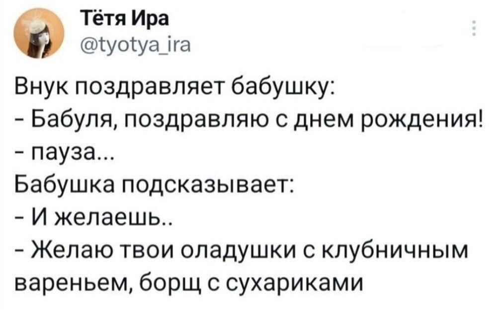 Внук поздравляет бабушку: - Бабуля, поздравляю с днем рождения! - пауза... Бабушка подсказывает: - И желаешь.. - Желаю твои оладушки с клубничным вареньем, борщ с сухариками
