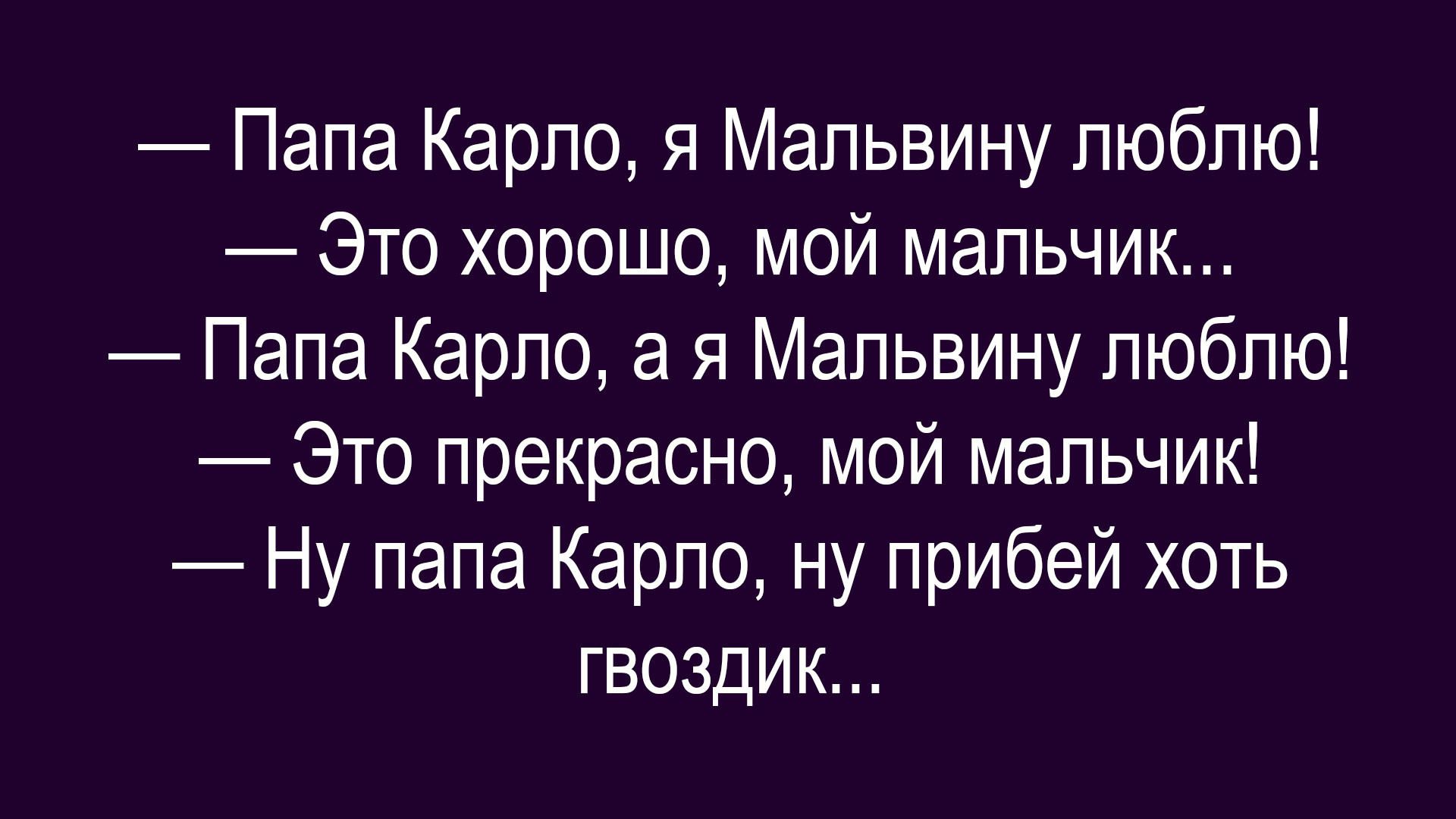 — Папа Карло, я Мальвину люблю!\n— Это хорошо, мой мальчик...\n— Папа Карло, а я Мальвину люблю!\n— Это прекрасно, мой мальчик!\n— Ну папа Карло, ну прибей хоть гвоздик...