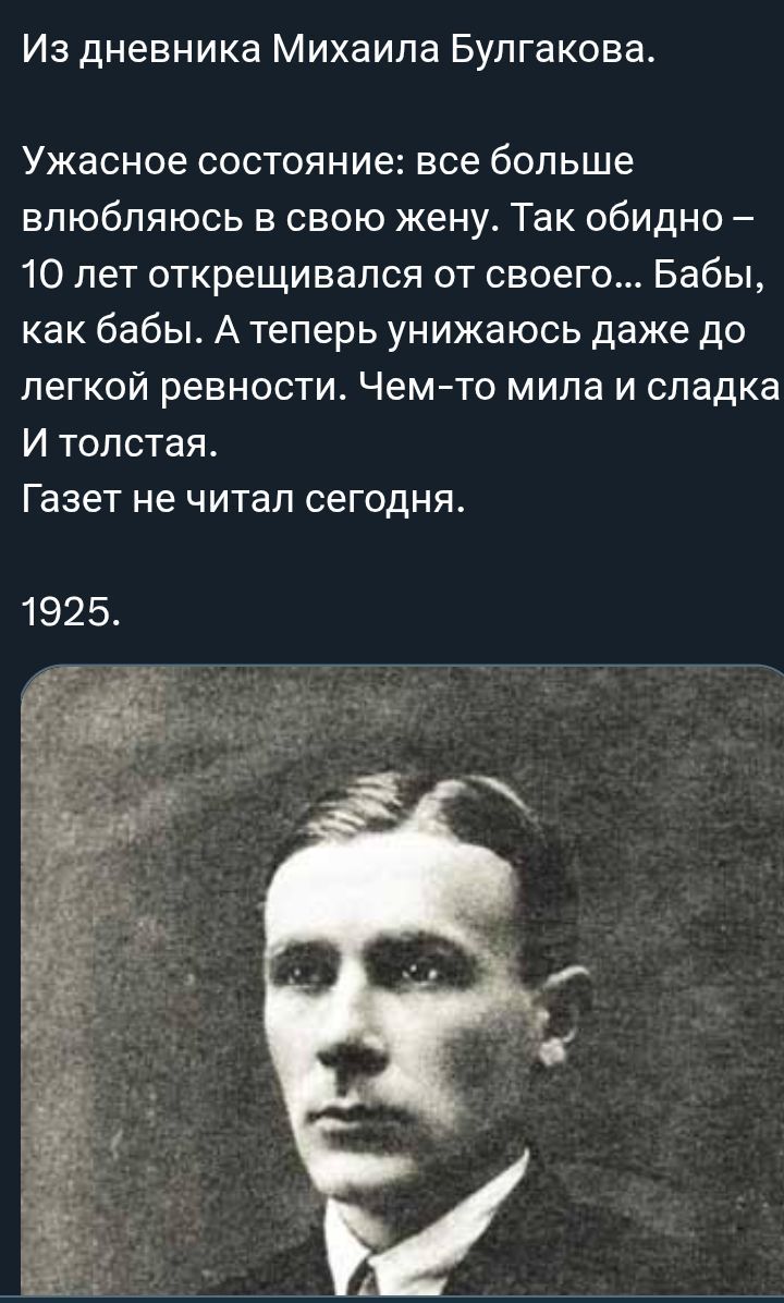 Из дневника Михаила Булгакова.

Ужасное состояние: все больше влюбаюсь в свою жену. Так обидно – 10 лет открещивался от своего... Бабы, как бабы. А теперь унижаюсь даже до легкой ревности. Чем-то мила и сладка И толстая.
Газет не читал сегодня.

1925.