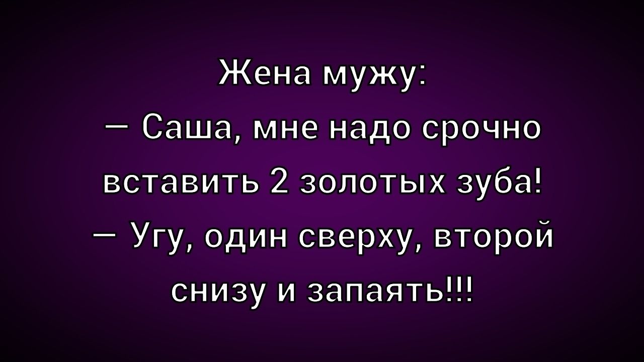 Жена мужу:
– Саша, мне надо срочно вставить 2 золотых зуба!
– Угу, один сверху, второй снизу и запаять!!!