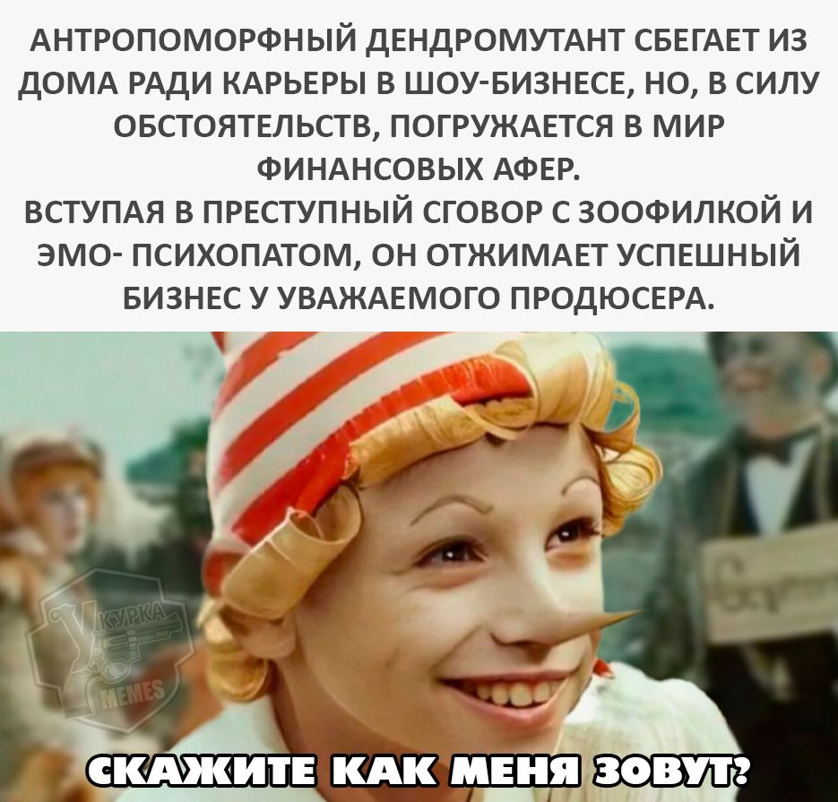 АНТРОПОМОРФНЫЙ ДЕНДРОМУТАНТ СБЕГАЕТ ИЗ ДОМА РАДИ КАРЬЕРЫ В ШОУ-БИЗНЕСЕ, НО, В СИЛУ ОБСТОЯТЕЛЬСТВ, ПОГРУЖАЕТСЯ В МИР ФИНАНСОВЫХ АФЕР. ВСТУПАЯ В ПРЕСТУПНЫЙ СОГОВОР С ЗООФИЛКОЙ И ЭМО- ПСИХОПАТОМ, ОН ОТЖИМАЕТ УСПЕШНЫЙ БИЗНЕС У УВАЖАЕМОГО ПРОДЮСЕРА.
СКАЖИТЕ КАК МЕНЯ ЗОВУТ?