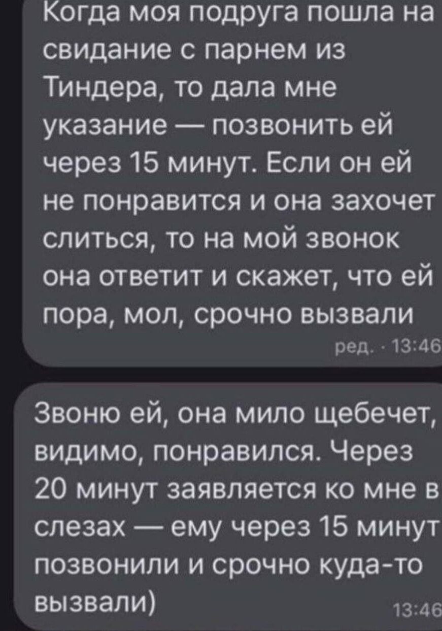 Когда моя подруга пошла на свидание с парнем из Тиндера, то дала мне указание — позвонить ей через 15 минут. Если он ей не понравится и она захочет слиться, то на мой звонок она ответит и скажет, что ей пора, мол, срочно вызвали

Звоню ей, она мило щебечет, видимо, понравился. Через 20 минут заявляется ко мне в слезах — ему через 15 минут позвонили