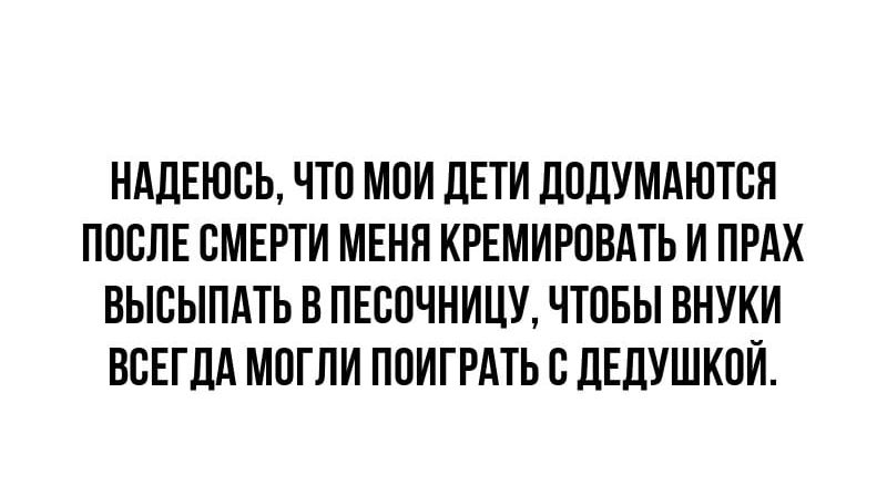 Надеюсь, что мои дети додумаются после смерти меня кремировать и прах высыпать в песочницу, чтобы внучки всегда могли поиграть с дедушкой.