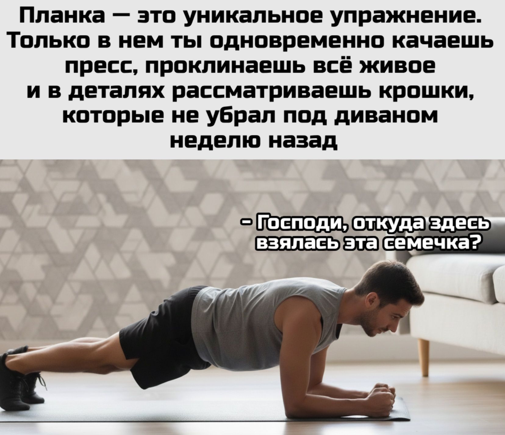 Планка — это уникальное упражнение. Только в нем ты одновременно качаешь пресс, проклинаешь всё живое и в деталях рассматриваешь крошки, которые не убрал под диваном неделю назад\n- Господи, откуда здесь взялась эта семечка?