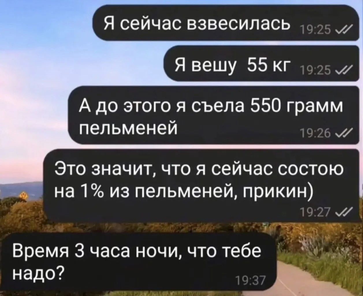 Я сейчас взвесилась
Я вешу 55 кг
А до этого я съела 550 грамм пельменей
Это значит, что я сейчас состою на 1% из пельменей, прикинь)
Время 3 часа ночи, что тебе надо?