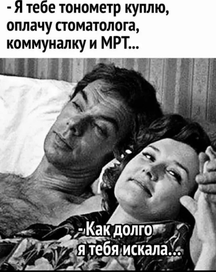 - Я тебе тонометр куплю, оплачу стоматолога, коммуналку и МРТ...
- Как долго я тебя искала...