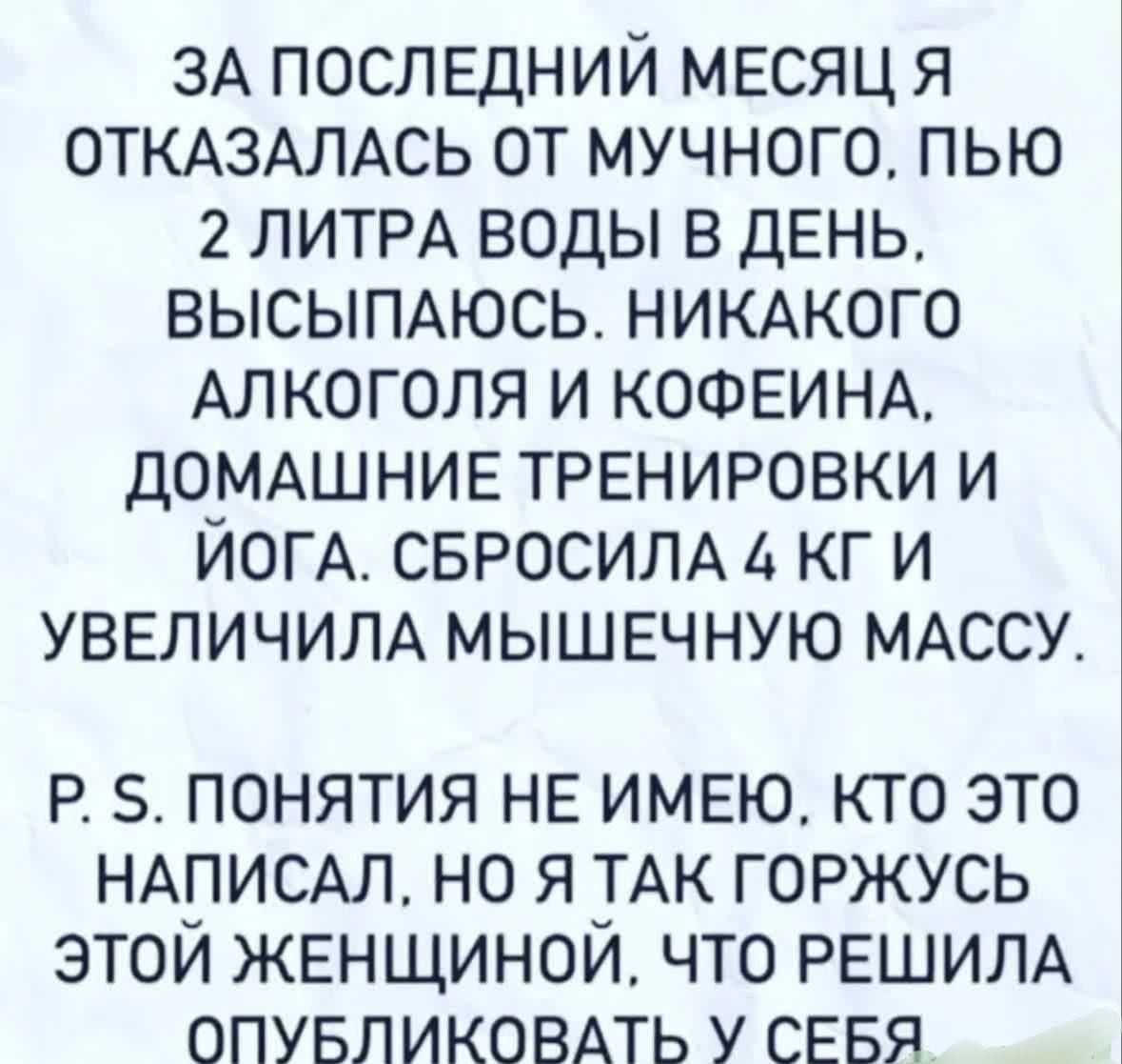 ЗА ПОСЛЕДНИЙ МЕСЯЦ Я ОТКАЗАЛАСЬ ОТ МУЧНОГО. ПЬЮ 2 ЛИТРА ВОДЫ В ДЕНЬ. ВЫСПАЮСЬ. НИКАКОГО АЛКОГОЛЯ И КОФЕИНА. ДОМАШНИЕ ТРЕНИРОВКИ И ЙОГА. СБРОСИЛА 4 КГ И УВЕЛИЧИЛА МЫШЕЧНУЮ МАССУ.
P. S. ПОНИЯТИЯ НЕ ИМЕЮ, КТО ЭТО НАПИСАЛ, НО Я ТАК ГОРЖУСЬ ЭТОЙ ЖЕНЩИНОЙ, ЧТО РЕШИЛА ОПУБЛИКОВАТЬ У СЕБЯ