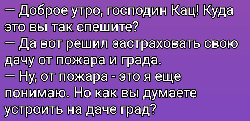 - Доброе утро, господин Кац! Какa это вы так спешите?
- Да вот решил застраховать свою дачу от пожара и града.
- Ну, от пожара - это я еще понимаю. Но как вы думаете устроить на даче град?