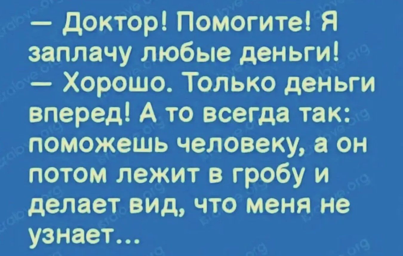 — Доктор! Помогите! Я заплачу любые деньги! — Хорошо. Только деньги вперед! А то всегда так: поможешь человеку, а он потом лежит в гробу и делает вид, что меня не узнаёт…