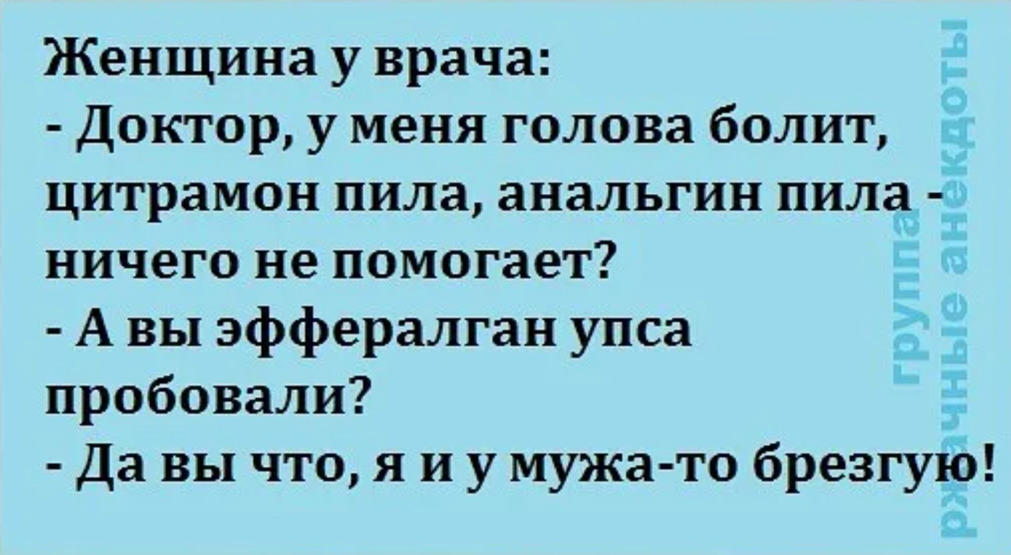 Женщина у врача:
- Доктор, у меня голова болит, цитрамон пила, анальгин пила — ничего не помогает?
- А вы Эффералган, Упса пробовали?
- Да вы что, я и у мужа-то брезгую!