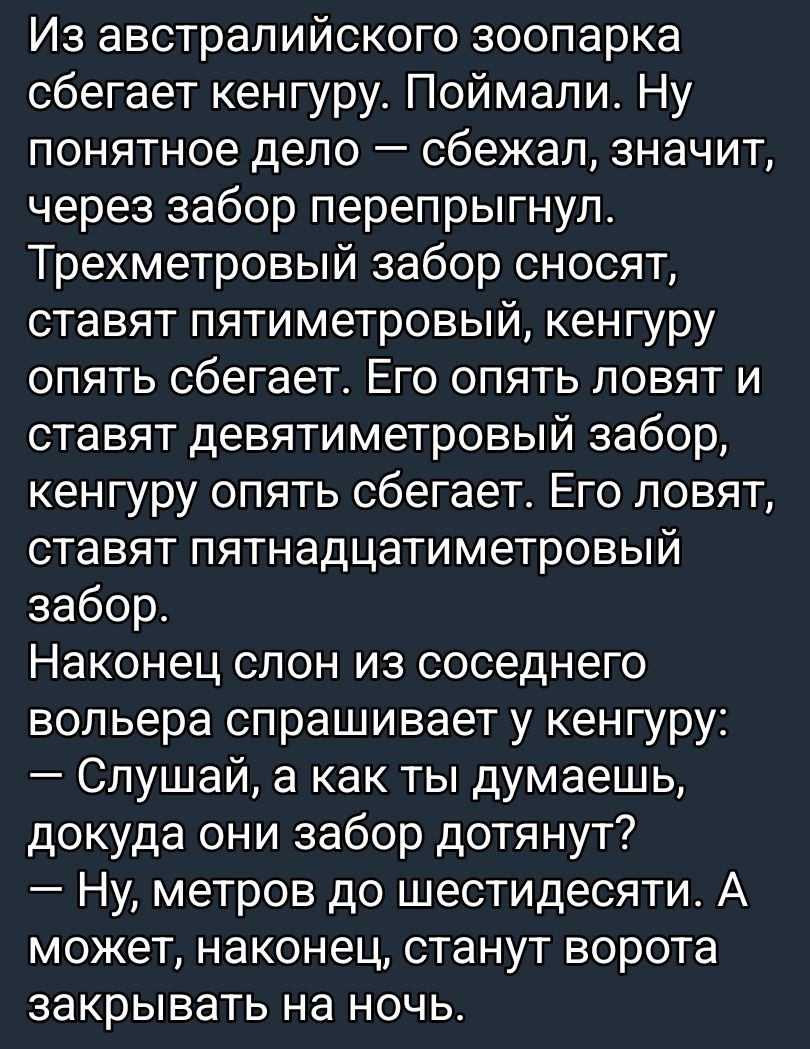 Из австралийского зоопарка сбегает кенгуру. Поймали. Ну понятное дело — сбежал, значит, через забор перепрыгнул. Трехметровый забор сносят, ставят пятиметровый, кенгуру опять сбегает. Его опять ловят и ставят девятиметровый забор, кенгуру опять сбегает. Его ловят, ставят пятнадцатиметровый забор. Наконец слон из соседнего вольера спрашивает у кенгу