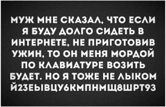 МУЖ МНЕ СКАЗАЛ, ЧТО ЕСЛИ Я БУДУ ДОЛГО СИДЕТЬ В ИНТЕРНЕТЕ, НЕ ПРИГОТОВИВ УЖИН, ТО ОН МЕНЯ МОРДОЙ ПО КЛАВИАТУРУ ВОЗИТЬ БУДЕТ. НО Я ТОЖЕ НЕ ЛЫКОМ ЙЗЕЗЫВЦУБКМПНМШВШРТ93