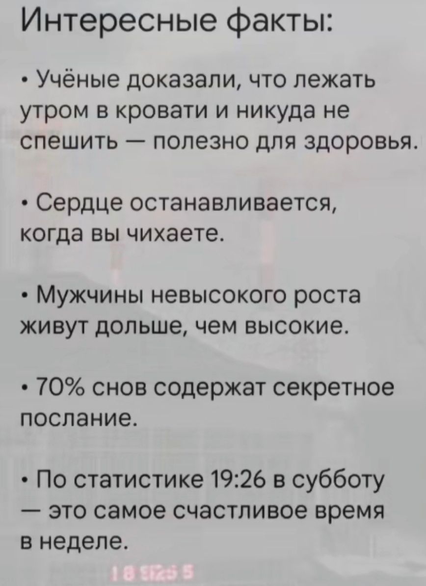 Интересные факты:
- Учёные доказали, что лежать утром в кровати и никуда не спешить — полезно для здоровья.
- Сердце останавливается, когда вы чихаете.
- Мужчины невысокого роста живут дольше, чем высокие.
- 70% снов содержат секретное послание.
- По статистике 19:26 в субботу — это самое счастливое время в неделе.