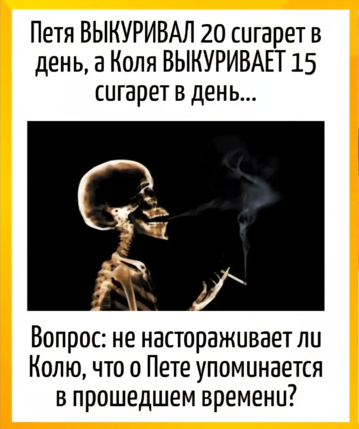 Петя ВЫКУРИВАЛ 20 сигарет в день, а Коля ВЫКУРИВАЕТ 15 сигарет в день...\nВопрос: не настораживает ли Колю, что о Пете упоминается в прошедшем времени?