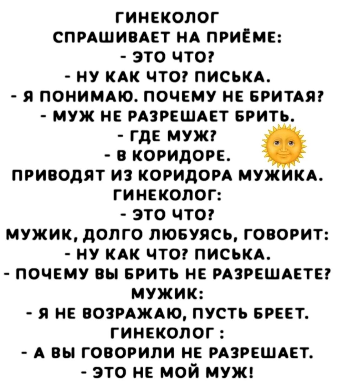 ГИНЕКОЛОГ СПРАШИВАЕТ НА ПРИЁМЕ:
- ЭТО ЧТО?
- НУ КАК ЧТО? ПИСЬКА.
- Я ПОНИМАЮ. ПОЧЕМУ НЕ БРИТА? // возможно: ПОЧЕМУ НЕ БРИТЬ?
- МУЖ НЕ РАЗРЕШЕТ БРИТЬ.
- ГДЕ МУЖ?
- В КОРИДОРЕ.
ПРИВОЕДУТ ИЗ КОРИДОРА МУЖИКА.
ГИНЕКОЛОГ:
- ЭТО ЧТО?
- МУЖИК, ДОЛГО ЛЮБУЮСЬ, ГОВОРИТ:
- НУ КАК ЧТО? ПИСЬКА.
- ПОЧЕМУ ВЫ БРИТЬ НЕ РАЗРЕШАЕТЕ?
МУЖИК:
- Я НЕ ВОЗРАЖАЮ, ПОУСТ БРЕТ.