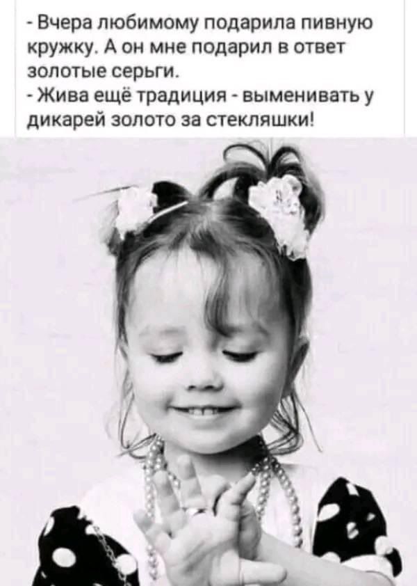 - Вчера любимому подарила пивную кружку. А он мне подарил в ответ золотые серьги.\n- Жива ещё традиция - выменивать у дикарей золото за стекляшки!