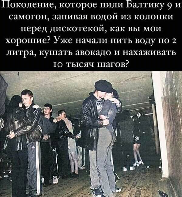 Поколение, которое пили Балтику 9 и самогон, запивая водой из колонки перед дискотекой, как вы мои хорошие? Уже начали пить воду по 2 литра, кушать авокадо и нахаживать 10 тысяч шагов?