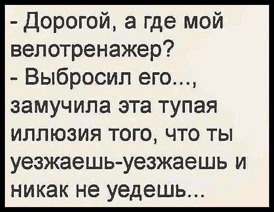 - Дорогой, а где мой велотренажер?
- Выбросил его..., замучила эта тупая иллюзия того, что ты уезжаешь-уезжаешь и никак не уйдешь...