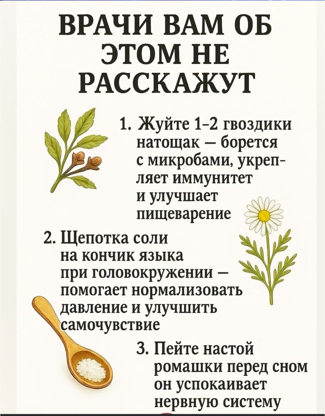 ВРАЧИ ВАМ ОБ ЭТОМ НЕ РАССКАЖУ

1. Жуйте 1–2 гвоздики натощак — борется с микробами, укрепляет иммунитет и улучшает пищеварение
2. Щепотка соли на кончик языка при головокружении — помогает нормализовать давление и улучшить самочувствие
3. Пейте настой ромашки перед сном он успокаивает нервную систему