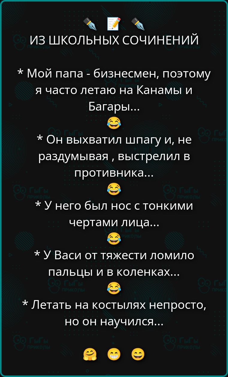 ИЗ ШКОЛЬНЫХ СОЧИНЕНИЙ

* Мой папа - бизнесмен, поэтому я часто летаю на Канами и Багары...
😂
* Он выхватил шпагу и, не раздумывая, выстрелил в противника...
😂
* У него был нос с тонкими чертами лица...
😂
* У Васи от тяжести ломило пальцы и в коленках...
😂
* Летать на костылях непросто, но он научился...
😂😂😂