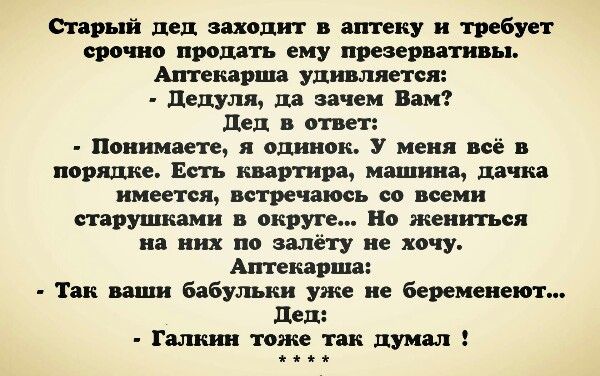 Старый дед заходит в аптеку и требует срочно продать ему презервативы. Аптекарша удивляется: - Цедуля, да зачем Вам? Дед в ответ: - Понимаете, я одинок. У меня всё в порядке. Есть квартира, машина, дачка имеется, встречается со всеми старушками в округе... Но жениться на них по ниму хочу. Аптекарша: - Так ваши бабульки уже не беременнеют... Дед: - 