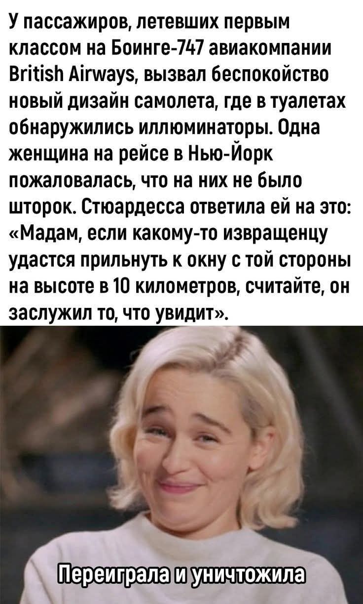 У пассажиров, летевших первым классом на Боинге-747 авиакомпании British Airways, вызвал беспокойство новый дизайн самолета, где в туалетах обнаружились иллюминаторы. Одна женщина на рейсе в Нью-Йорк пожаловалась, что на них не было штвоpк. Стюардесса ответила ей на это: «Мадам, если кому-то извращенцу удастся прилнуть к окну с той стороны на высот