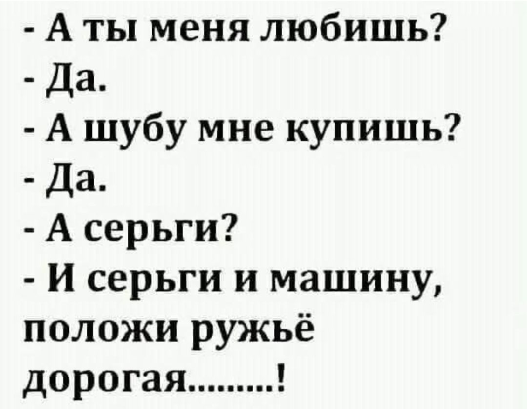 - А ты меня любишь?
- Да.
- А шубу мне купишь?
- Да.
- А серьги?
- И серьги и машину, положи ружьё дорогая.........!