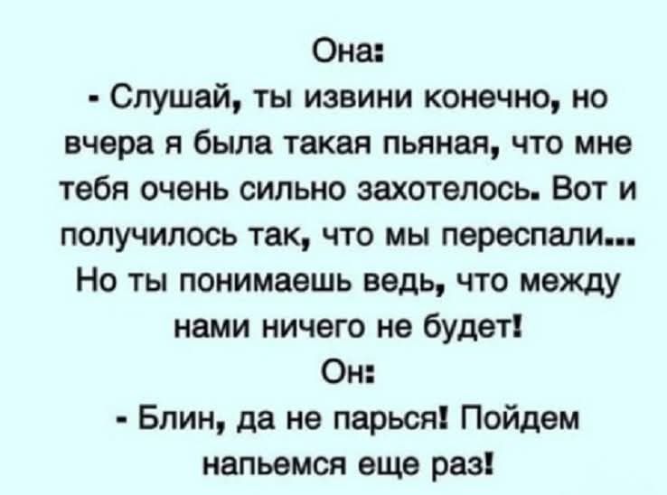 Она:
- Слушай, ты извини конечно, но вчера я была такая пьяная, что мне тебя очень сильно захотелось. Вот и получилось так, что мы переспали... Но ты понимаешь ведь, что между нами ничего не будет!
Он:
- Блин, да не парься! Пойдём напьёмся еще раз!