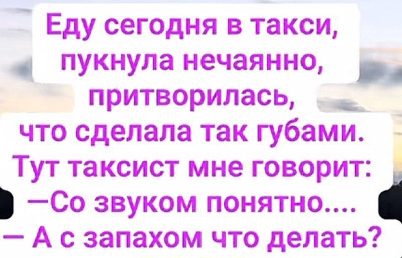 Еду сегодня в такси, пуkнула нечаянно, притворилась, что сделала так губами. Тут таксист мне говорит: – Со звуком понятно.... – А с запахом что сделать?