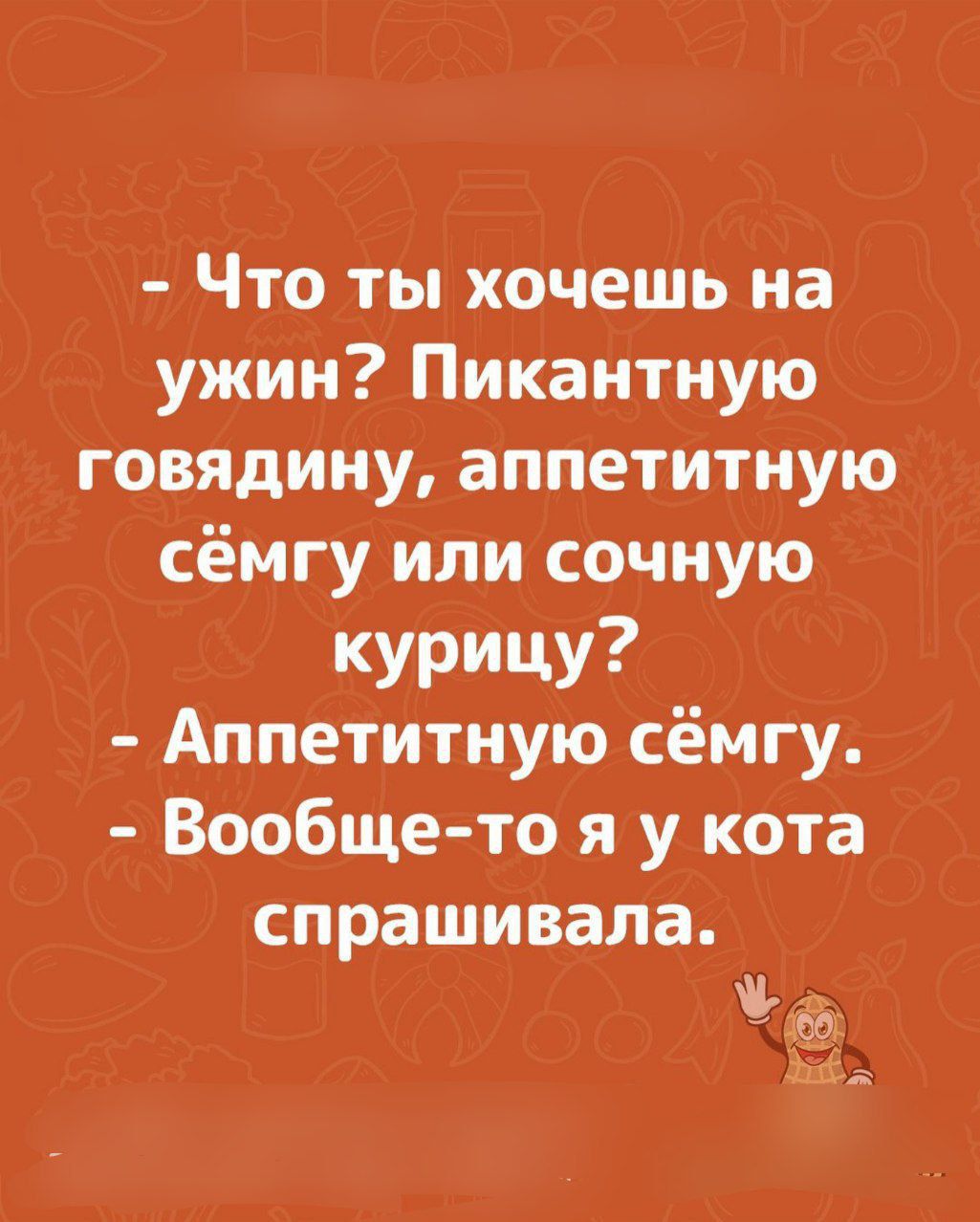 - Что ты хочешь на ужин? Пикантную говядину, аппетитную семгу или сочную курицу?\n- Аппетитную сёмгу.\n- Вообще-то я у кота спрашивала.