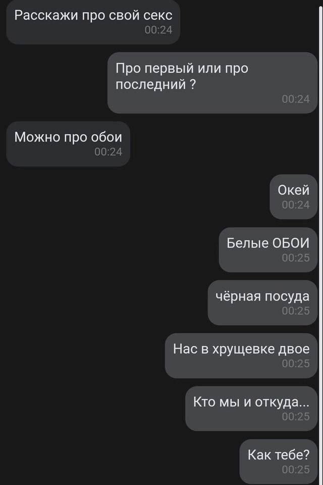 Расскажи про свой секс
Про первый или про последний ?
Можно про обои
Окей
Белые ОБОИ
чёрная посуда
Нас в хрущевке двое
Кто мы и откуда...
Как тебе?