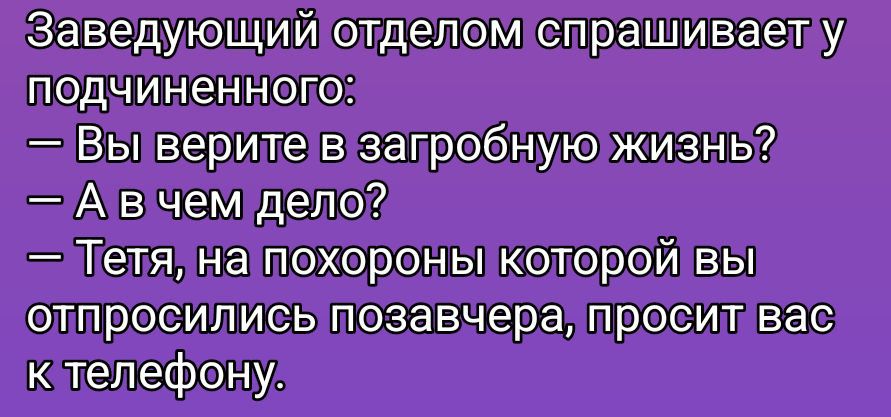 Заведующий отделом спрашивает у подчиненного:
— Вы верите в загробную жизнь?
— А в чём дело?
— Тётя, на похороны которой вы отпроcились позавчера, просит вас к телефону.