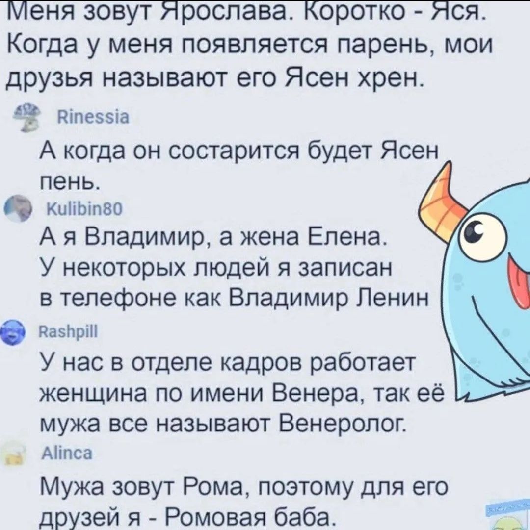 Меня зовут Ярослава. Коротко - Яся. Когда у меня появляется парень, мои друзья называют его Ясен хрен. А когда он состарится будет Ясен пень. Kulibin80 A я Владимир, а жена Елена. У некоторых людей я записан в телефоне как Владимир Ленин Rashpill. У нас в отделе кадров работает женщина по имени Венера, так её мужа все называют Венеролог. Alinca. Му