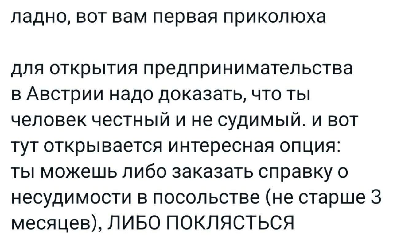 ладно, вот вам первая приколюха

для открытия предпринимательства в Австрии надо доказать, что ты человек честный и не судимый. и вот тут открывается интересная опция: ты можешь либо заказать справку о несудимости в посольстве (не старше 3 месяцев), ЛИБО ПОКЛЯСТЬСЯ