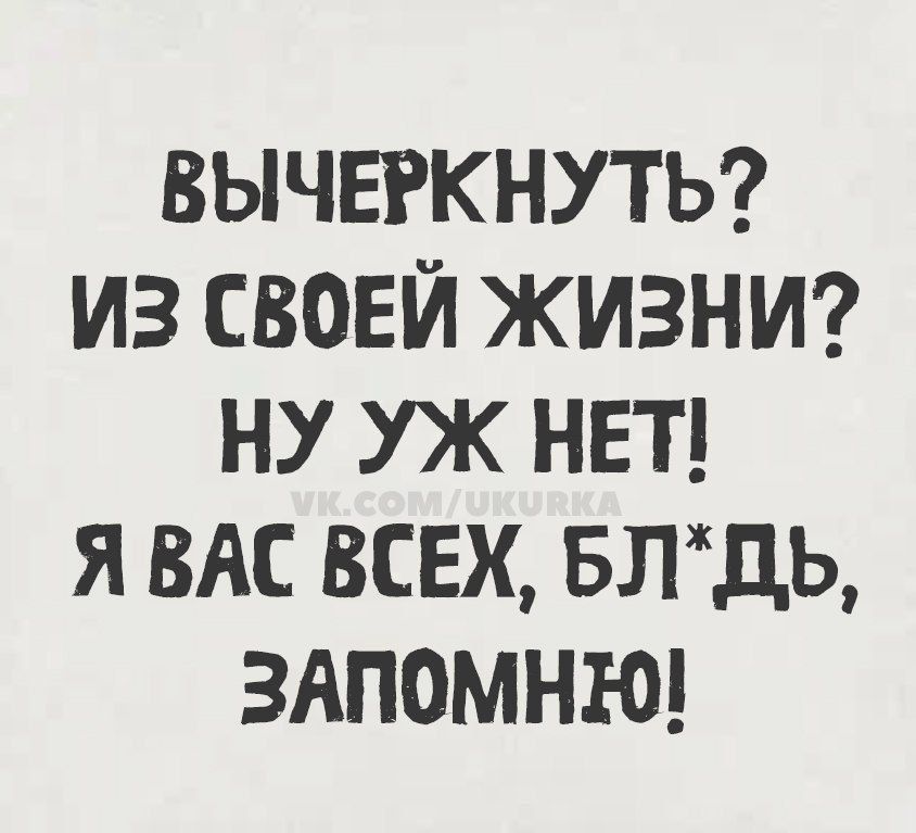 ВЫЧЕРКНУТЬ? ИЗ СВОЕЙ ЖИЗНИ? НУ УЖ НЕТ! Я ВАС ВСЕХ, БЛ*ДЬ, ЗАПОМНЮ!