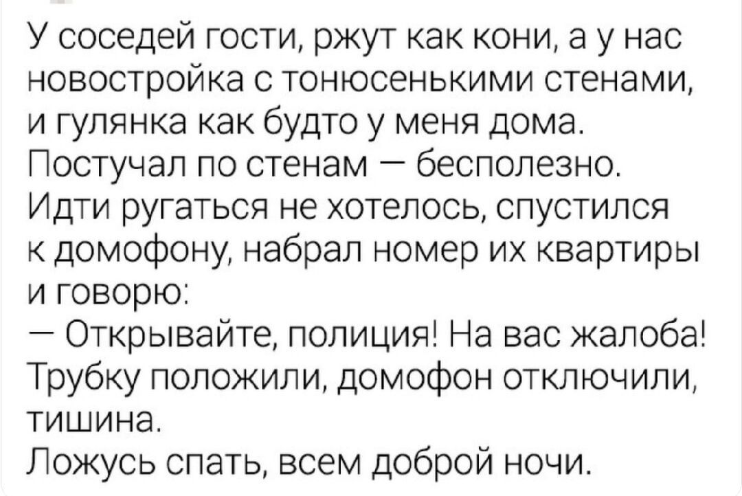 У соседей гости, ржут как конi, а у нас новостройка с тонсенькими стенами, и гулянка как будто у меня дома. Постучал по стенам — бесполезно. Идти ругаться не хотелось, спустился к домофону, набрал номер их квартиры и говорю:
— Открывайте, полиция! На вас жалоба!
Трубку положили, домофон отключили,
тишина.
Ложуcь спать, всем доброй ночи.