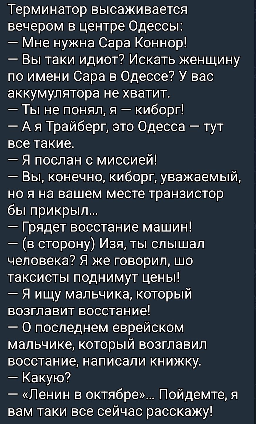 Терминатор высаживается вечером в центр Одессы:
— Мне нужна Сара Коннор!
— Вы такие идиот? Искать женщину по имени Сара в Одессе? У вас аккумулятора не хватит.
— Ты не понял, я — киборг!
— А я Трайберг, это Одесса — тут все такие.
— Я послан с миссией!
— Вы, конечно, киборг, уважаемый, но я на вашем месте транзистор бы прикрыл...
— Грядет восстание