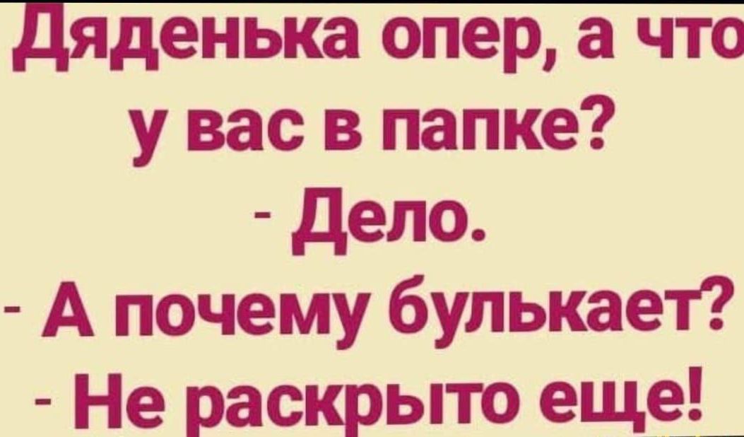 Дяденька опер, а что у вас в папке?\n- Дело.\n- А почему булькает?\n- Не раскрыто еще!