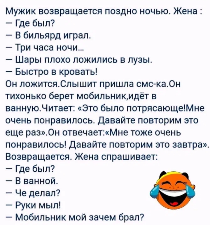 Мужик возвращается поздно ночью. Жена:
— Где был?
— В бильярд играл.
— Три часа ночи...
— Шары плохо лежились в лузи.
— Быстро в кровать!
Он ложится. Слышит пришла смс-ка. Он тихонько берет мобилник, идёт в ванную. Читает: «Это было потрясающе! Мне очень понравилось. Давайте повторим это еще раз». Он отвечает: «Мне тоже очень понравилось! Давайте п