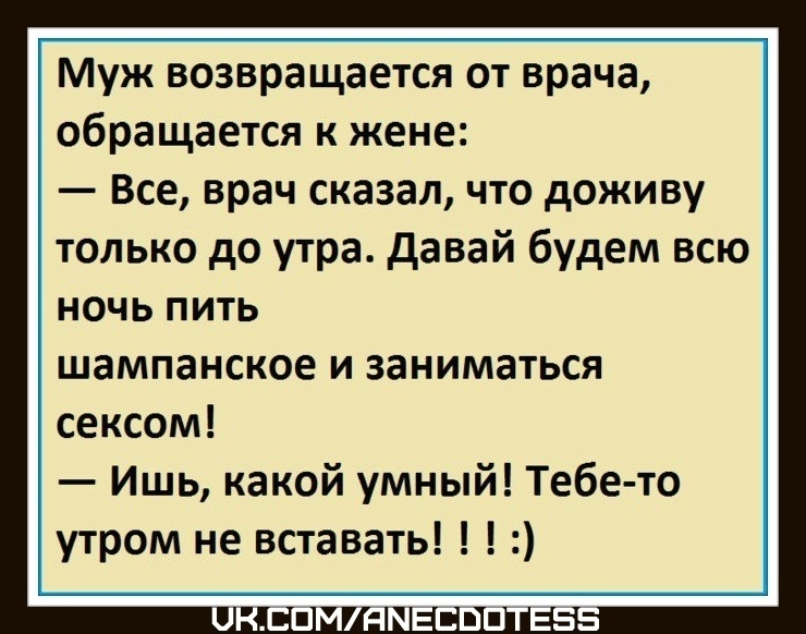 Муж возвращается от врача, обращается к жене:
— Всё, врач сказал, что доживу только до утра. Давай будем всю ночь пить шампанское и заниматься сексом!
— Ишь, какой умный! Тебе-то утром не вставать!!! :)