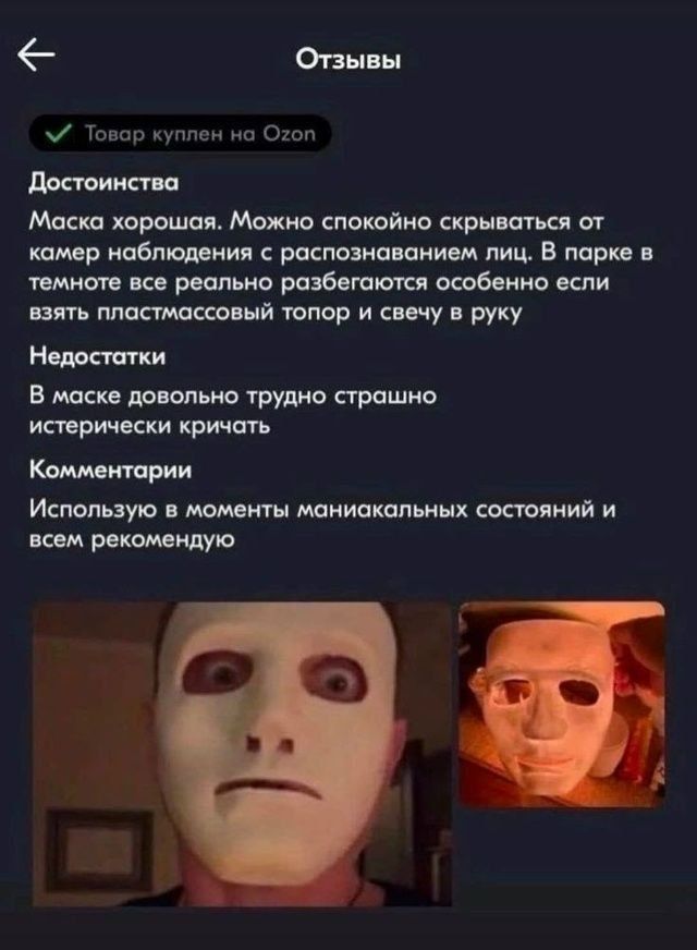 Отзывы\n\n✔ Товар куплен на Ozon\n\nДостоинства\nМаска хорошая. Можно спокойно скрываться от камер наблюдения с распознаванием лиц. В парке в темноте все реально разбегаются особенно если взять пластиковый топор и свечу в руку\n\nНедостатки\nВ маске довольно трудно страшно истерически кричать\n\nКомментарии\nИспользую в моменты маникальных состояни