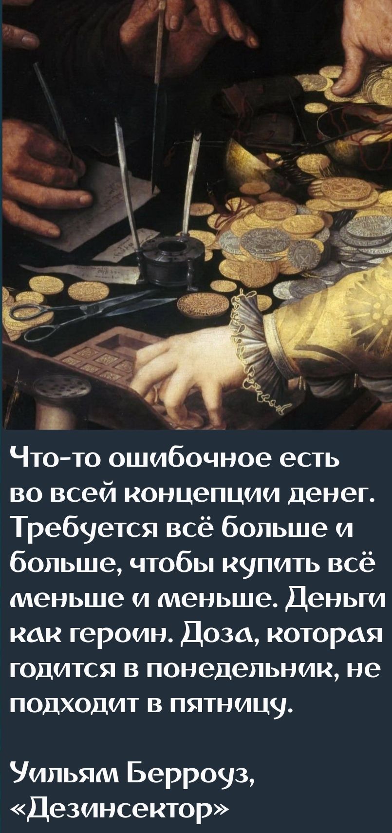Что-то ошибочное есть во всей концепции денег. Требуется всё больше и больше, чтобы купить всё меньше и меньше. Деньги как герой. Доза, которая годится в понедельник, не подходит в пятницу. 
Уильям Берроуз, «Дезинсектор»